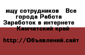 ищу сотрудников - Все города Работа » Заработок в интернете   . Камчатский край